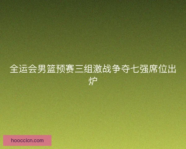 全运会男篮预赛三组激战争夺七强席位出炉