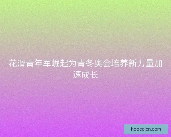 花滑青年军崛起为青冬奥会培养新力量加速成长