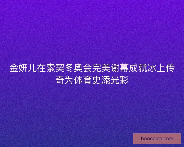 金妍儿在索契冬奥会完美谢幕成就冰上传奇为体育史添光彩