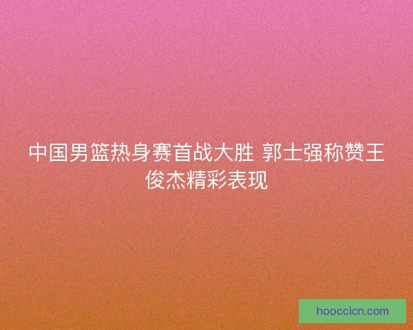 中国男篮热身赛首战大胜 郭士强称赞王俊杰精彩表现