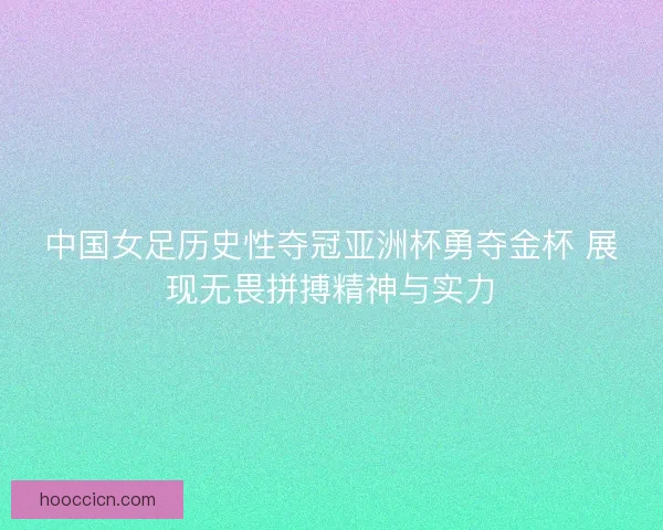 中国女足历史性夺冠亚洲杯勇夺金杯 展现无畏拼搏精神与实力