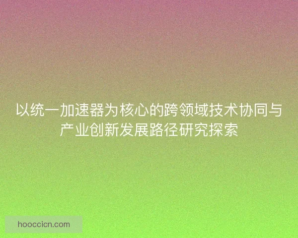以统一加速器为核心的跨领域技术协同与产业创新发展路径研究探索