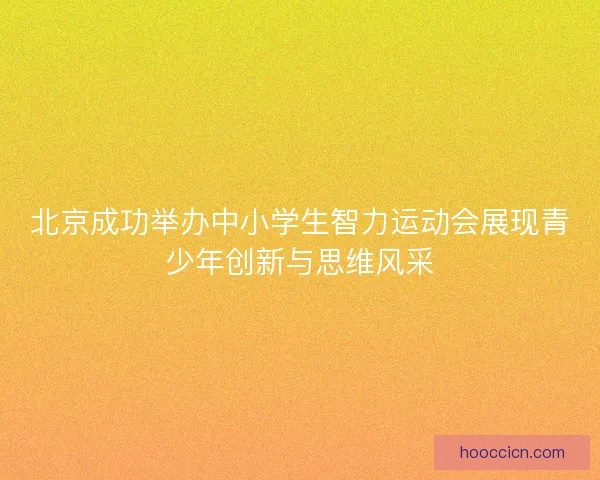北京成功举办中小学生智力运动会展现青少年创新与思维风采