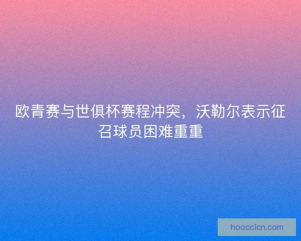 欧青赛与世俱杯赛程冲突,沃勒尔表示征召球员困难重重 欧青赛与世俱杯赛程冲突,沃勒尔表示征召球员困难重重