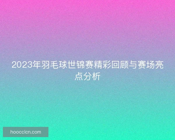 2023年羽毛球世锦赛精彩回顾与赛场亮点分析 2023年羽毛球世锦赛精彩回顾与赛场亮点分析