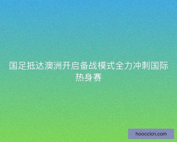 国足抵达澳洲开启备战模式全力冲刺国际热身赛