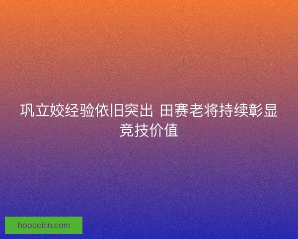 巩立姣经验依旧突出 田赛老将持续彰显竞技价值