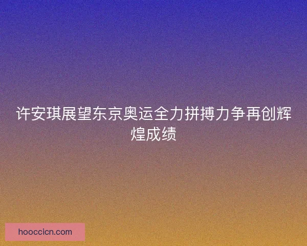 许安琪展望东京奥运全力拼搏力争再创辉煌成绩