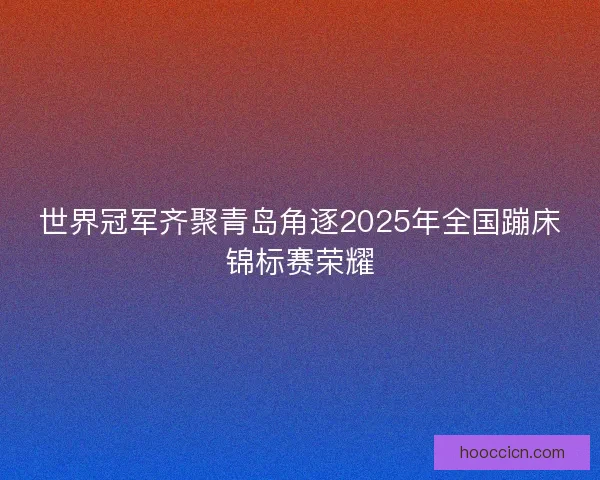 世界冠军齐聚青岛角逐2025年全国蹦床锦标赛荣耀