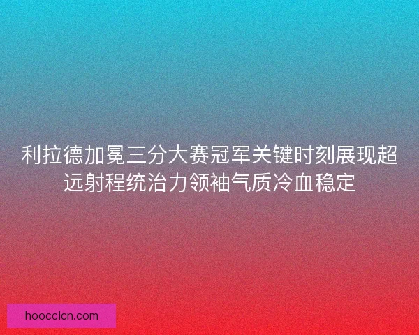 利拉德加冕三分大赛冠军关键时刻展现超远射程统治力领袖气质冷血稳定