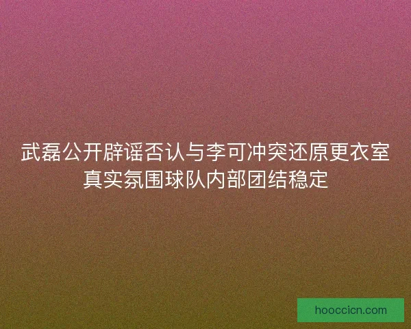 武磊公开辟谣否认与李可冲突还原更衣室真实氛围球队内部团结稳定