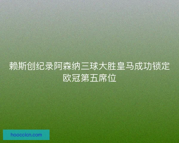 赖斯创纪录阿森纳三球大胜皇马成功锁定欧冠第五席位