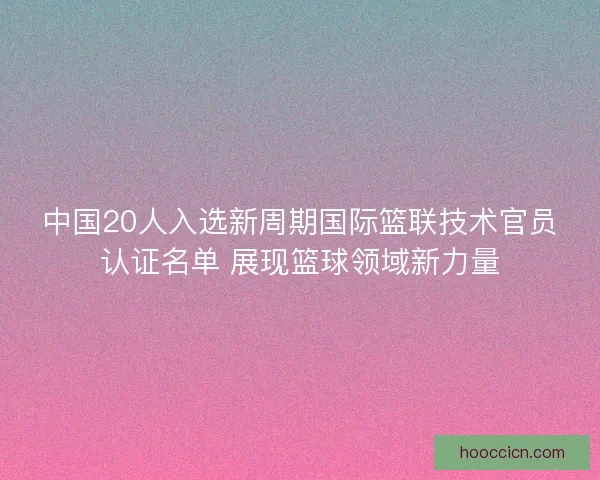 中国20人入选新周期国际篮联技术官员认证名单 展现篮球领域新力量