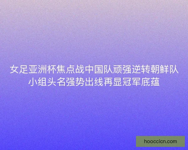 女足亚洲杯焦点战中国队顽强逆转朝鲜队小组头名强势出线再显冠军底蕴