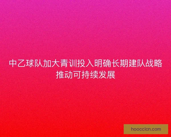 中乙球队加大青训投入明确长期建队战略推动可持续发展