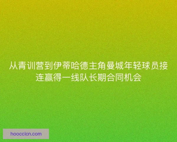 从青训营到伊蒂哈德主角曼城年轻球员接连赢得一线队长期合同机会 从青训营到伊蒂哈德主角曼城年轻球员接连赢得一线队长期合同机会