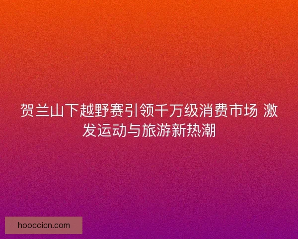 贺兰山下越野赛引领千万级消费市场 激发运动与旅游新热潮 贺兰山下越野赛引领千万级消费市场 激发运动与旅游新热潮
