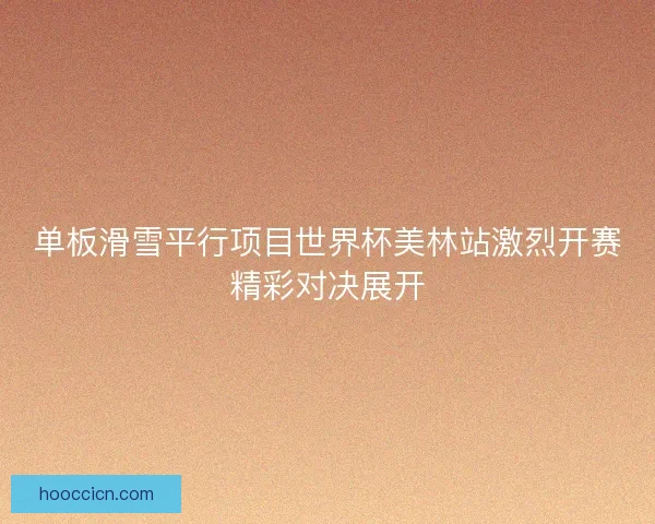 单板滑雪平行项目世界杯美林站激烈开赛精彩对决展开