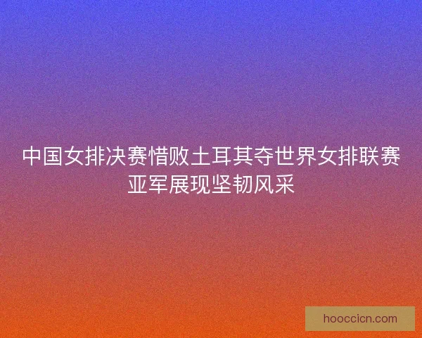中国女排决赛惜败土耳其夺世界女排联赛亚军展现坚韧风采 中国女排决赛惜败土耳其夺世界女排联赛亚军展现坚韧风采