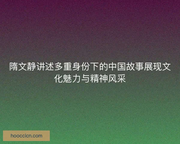 隋文静讲述多重身份下的中国故事展现文化魅力与精神风采